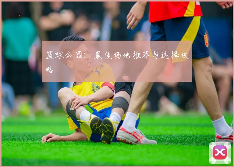 篮球公园：最佳场地推荐与选择攻略