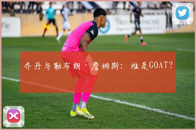 乔丹与勒布朗·詹姆斯：谁是GOAT？
