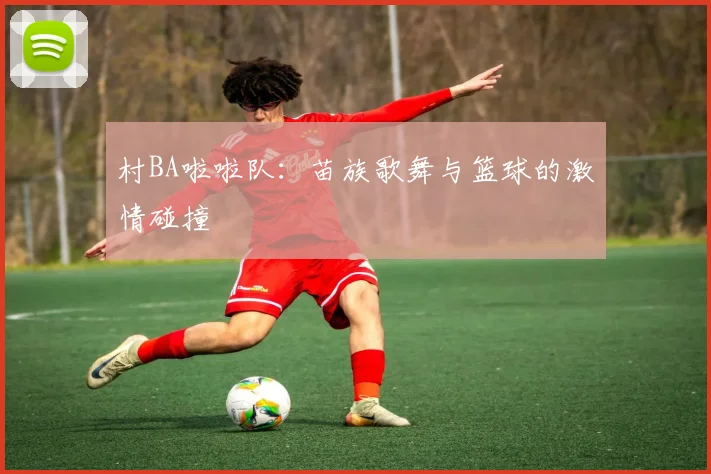 村BA啦啦队：苗族歌舞与篮球的激情碰撞