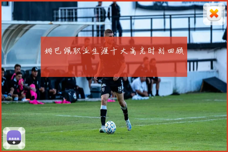 姆巴佩职业生涯十大高光时刻回顾