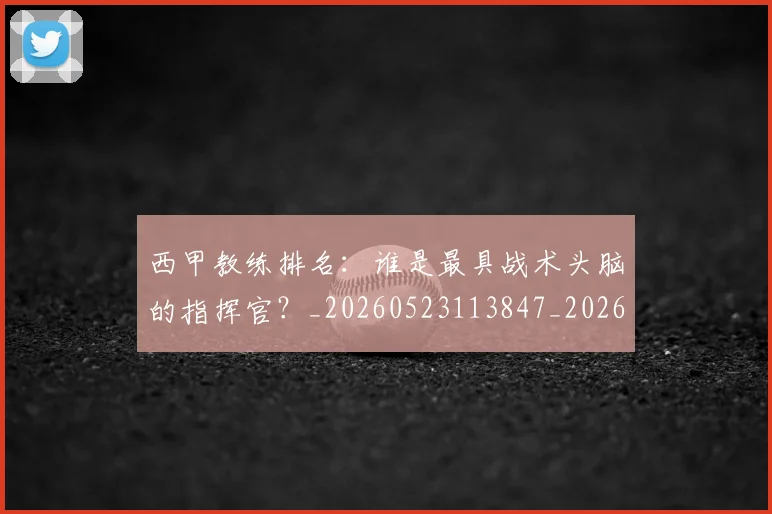 西甲教练排名：谁是最具战术头脑的指挥官？_20260523113847_20260703181853