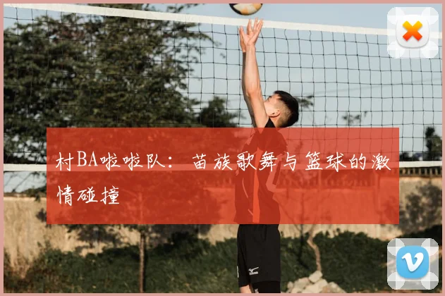 村BA啦啦队:苗族歌舞与篮球的激情碰撞