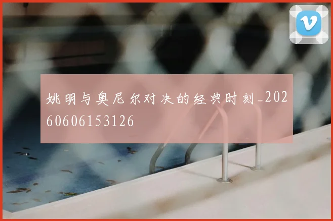 姚明与奥尼尔对决的经典时刻_20260606153126