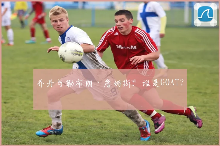 乔丹与勒布朗·詹姆斯：谁是GOAT？