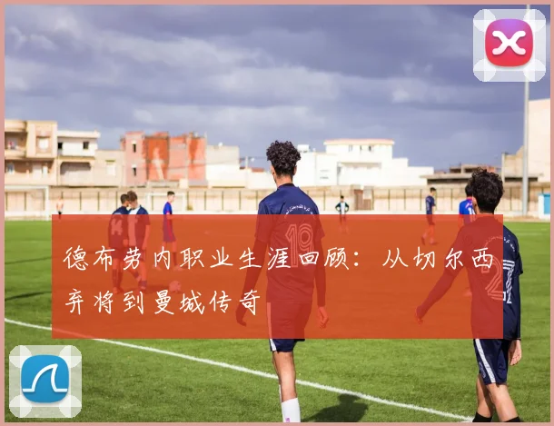 德布劳内职业生涯回顾：从切尔西弃将到曼城传奇