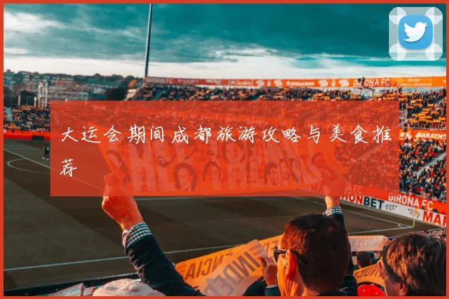 大运会期间成都旅游攻略与美食推荐
