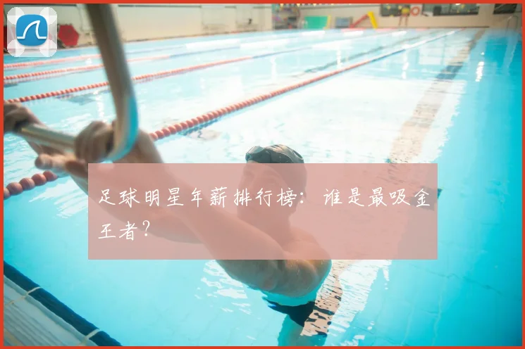 足球明星年薪排行榜:谁是最吸金王者?